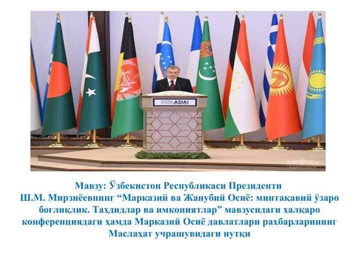 Ўзбекистон Республикаси Президенти Ш.М. Мирзиёевнинг “Марказий ва Жанубий Осиё: минтақавий ўзаро боғлиқлик. Таҳдидлар ва имкониятлар” мавзусидаги халқаро конференциядаги ҳамда Марказий Осиё давлатлари раҳбарларининг Маслаҳат учрашувидаги нутқи