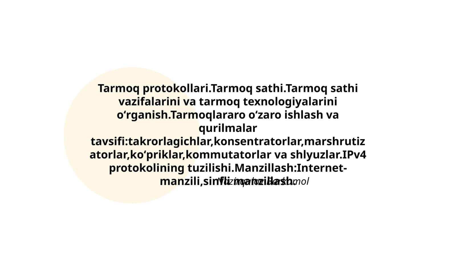 Tarmoq protokollari.Tarmoq sathi.Tarmoq sathi vazifalarini va tarmoq texnologiyalarini oʻrganish.Tarmoqlararo oʻzaro ishlash va qurilmalar tavsifi:takrorlagichlar,konsentratorlar,marshrutizatorlar,koʻpriklar,kommutatorlar va shlyuzlar.IPv4 protokolining tuzilishi.Manzillash:Internet- manzili,sinfli manzillash 1