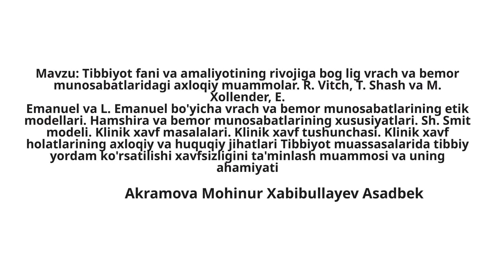 Tibbiyot fani va amaliyotining rivojiga bog lig vrach va bemormunosabatlaridagi axloqiy muammolar. R. Vitch, T. Shash va M. Xollender, E.Emanuel va L. Emanuel bo'yicha vrach va bemor munosabatlarining etikmodellari. Hamshira va bemor munosabatlarining xususiyatlari. Sh. Smit modeli. Klinik xavf masalalari. Klinik xavf tushunchasi. Klinik xavf holatlarining axloqiy va huquqiy jihatlari Tibbiyot muassasalarida tibbiy yordam ko'rsatilishi xavfsizligini ta'minlash muammosi va uning ahamiyati 1