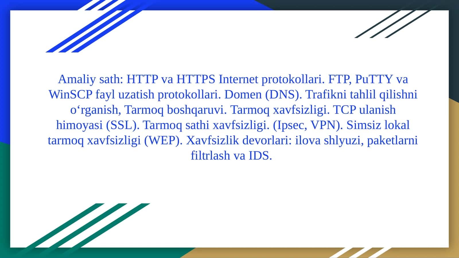 HTTPvaHTTPS Internetprotokollari. FTP, PuTTYvaWinSCPfayluzatishprotokollari. Domen (DNS).Trafiknitahlilqilishnio‘rganish,Tarmoqboshqaruvi.Tarmoq xavfsizligi. TCP ulanish himoyasi (SSL). Tarmoq sathi xavfsizligi. (Ipsec, VPN). Simsiz lokal tarmoq xavfsizligi (WEP). Xavfsizlik devorlari: ilova shlyuzi, paketlarni filtrlash va IDS 1
