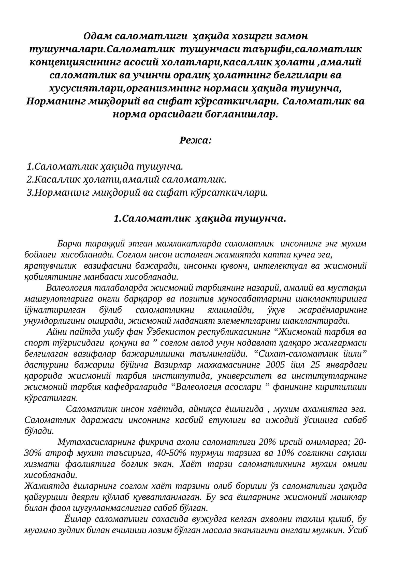 Одам саломатлиги ҳақида хозирги замон тушунчалари.Саломатлик тушунчаси таърифи,саломатлик концепциясининг асосий холатлари,касаллик ҳолати ,амалий саломатлик ва учинчи оралиқ ҳолатнинг белгилари ва хусусиятлари,организмнинг нормаси ҳақида тушунча, Норманинг миқдорий ва сифат кўрсаткичлари. Саломатлик ва норма орасидаги боғланишлар.