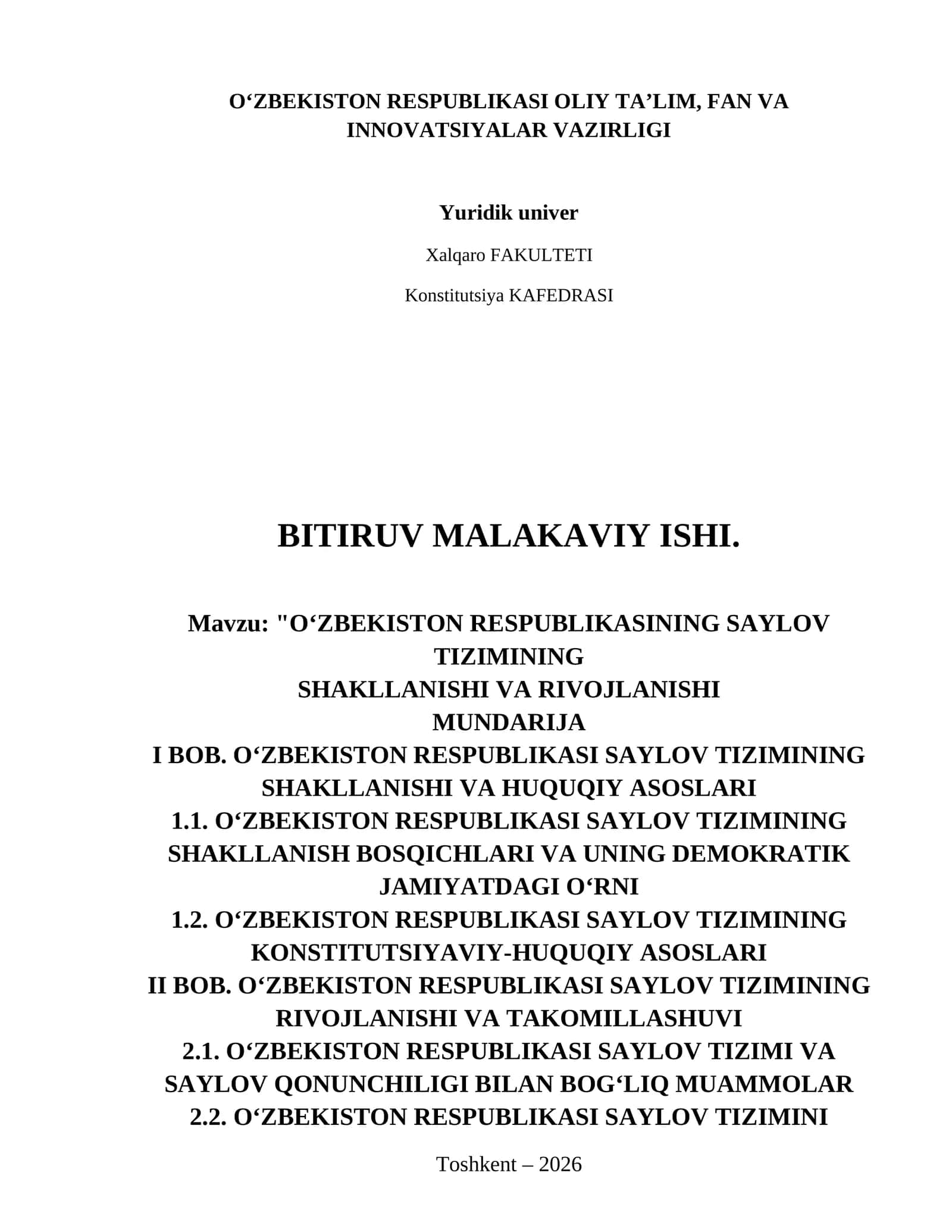 OʻZBEKISTON RESPUBLIKASINING SAYLOV TIZIMINING
SHAKLLANISHI VA RIVOJLANISHI
Mundarija
I BOB. O‘ZBEKISTON RESPUBLIKASI SAYLOV TIZIMINING SHAKLLANISHI VA HUQUQIY ASOSLARI
1.1. O‘zbekiston Respublikasi saylov tizimining shakllanish bosqichlari va uning demokratik jamiyatdagi o‘rni
1.2. O‘zbekiston Respublikasi saylov tizimining konstitutsiyaviy-huquqiy asoslari
II BOB. O‘ZBEKISTON RESPUBLIKASI SAYLOV TIZIMINING RIVOJLANISHI VA TAKOMILLASHUVI
2.1. O‘zbekiston Respublikasi saylov tizimi va saylov qon