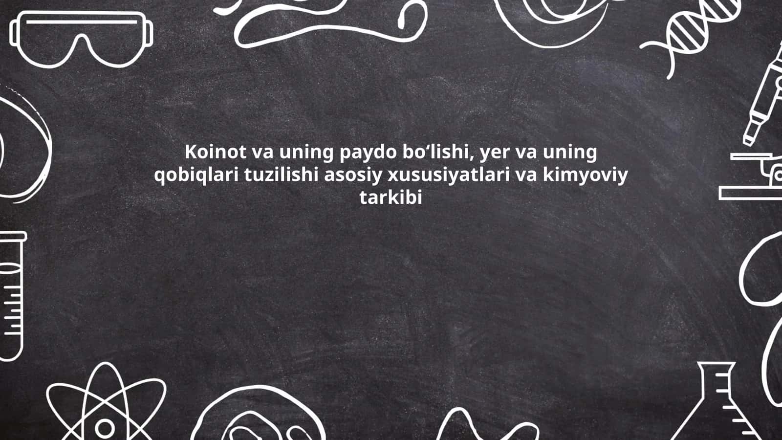 Koinot va uning paydo boʻlishi, yer va uning qobiqlari tuzilishi asosiy xususiyatlari va kimyoviy tarkibi