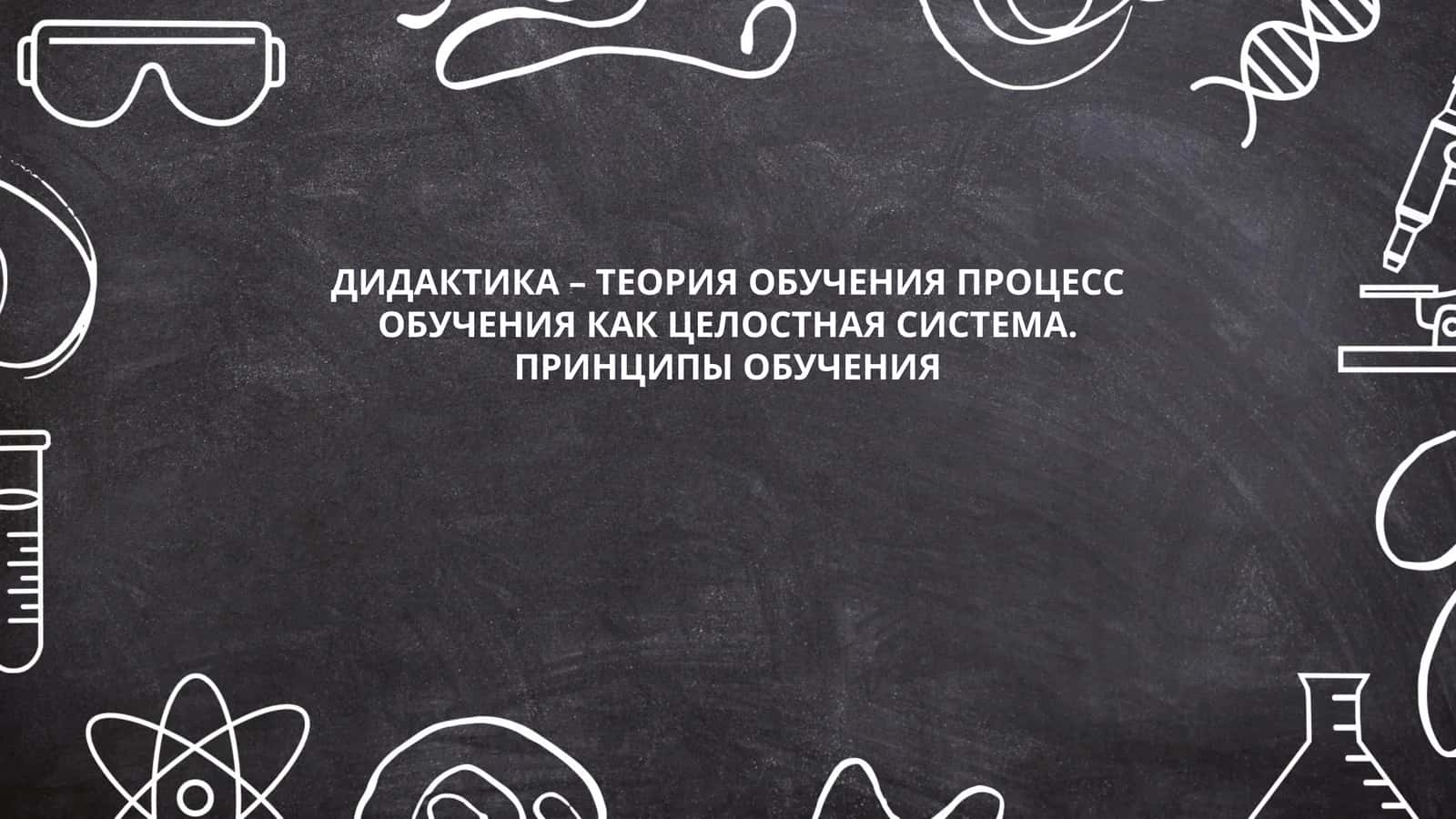 ДИДАКТИКА – ТЕОРИЯ ОБУЧЕНИЯ ПРОЦЕСС ОБУЧЕНИЯ КАК ЦЕЛОСТНАЯ СИСТЕМА. ПРИНЦИПЫ ОБУЧЕНИЯ