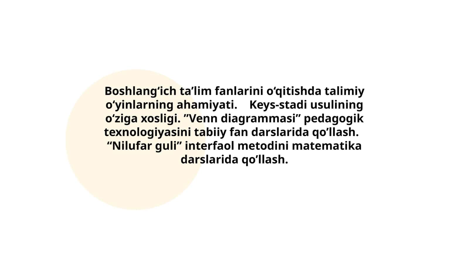 Boshlang‘ich ta’lim fanlarini o‘qitishda talimiy o‘yinlarning ahamiyati. Keys-stadi usulining o‘ziga xosligi. ”Venn diagrammasi” pedagogik texnologiyasini tabiiy fan darslarida qo’llash. “Nilufar guli” interfaol metodini matematika darslarida qo’llash