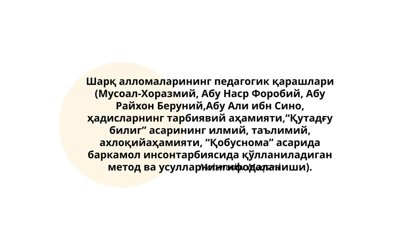 Шарқ алломаларининг педагогик қарашлари (Мусоал-Хоразмий, Абу Наср Форобий, Абу Райхон Беруний,Абу Али ибн Сино, ҳадисларнинг тарбиявий аҳамияти,“Қутадғу билиг” асарининг илмий, таълимий, ахлоқийаҳамияти, “Қобуснома” асарида баркамол инсонтарбиясида қўлланиладиган метод ва усулларнингифодаланиши)