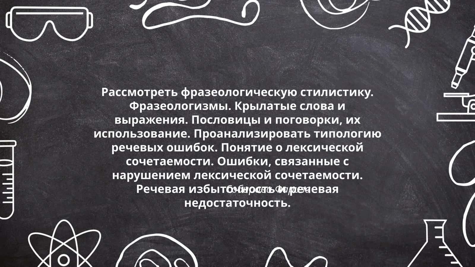 Рассмотреть фразеологическую стилистику. Фразеологизмы. Крылатые слова и выражения. Пословицы и поговорки, их использование. Проанализировать типологию речевых ошибок. Понятие о лексической сочетаемости. Ошибки, связанные с нарушением лексической сочетаемости. Речевая избыточность и речевая недостаточность