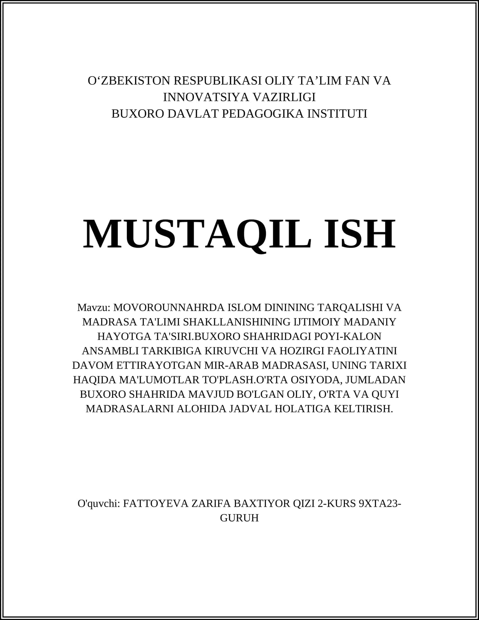 MOVOROUNNAHRDA ISLOM DININING TARQALISHI VA MADRASA TA'LIMI SHAKLLANISHINING IJTIMOIY MADANIY HAYOTGA TA'SIRI.BUXORO SHAHRIDAGI POYI-KALON ANSAMBLI TARKIBIGA KIRUVCHI VA HOZIRGI FAOLIYATINI DAVOM ETTIRAYOTGAN MIR-ARAB MADRASASI, UNING TARIXI HAQIDA MA'LUMOTLAR TO'PLASH.O'RTA OSIYODA, JUMLADAN BUXORO SHAHRIDA MAVJUD BO'LGAN OLIY, O'RTA VA QUYI MADRASALARNI ALOHIDA JADVAL HOLATIGA KELTIRISH