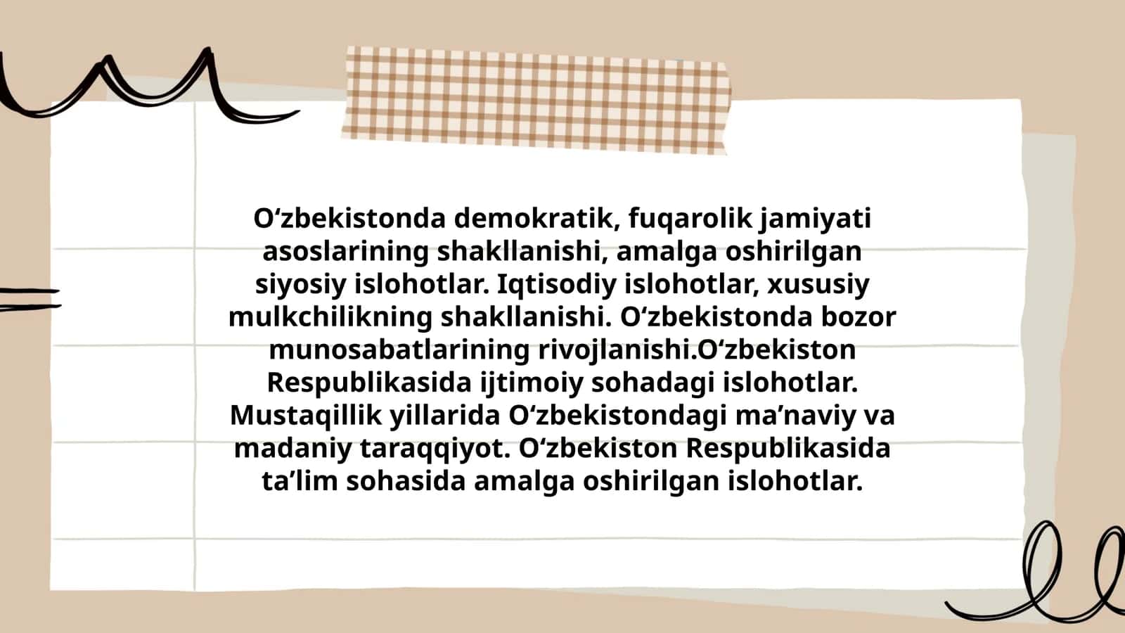 O‘zbekistonda demokratik, fuqarolik jamiyati asoslarining shakllanishi, amalga oshirilgan siyosiy islohotlar. Iqtisodiy islohotlar, xususiy mulkchilikning shakllanishi. O‘zbekistonda bozor munosabatlarining rivojlanishi.O‘zbekiston Respublikasida ijtimoiy sohadagi islohotlar. Mustaqillik yillarida O‘zbekistondagi ma’naviy va madaniy taraqqiyot. O‘zbekiston Respublikasida ta’lim sohasida amalga oshirilgan islohotlar