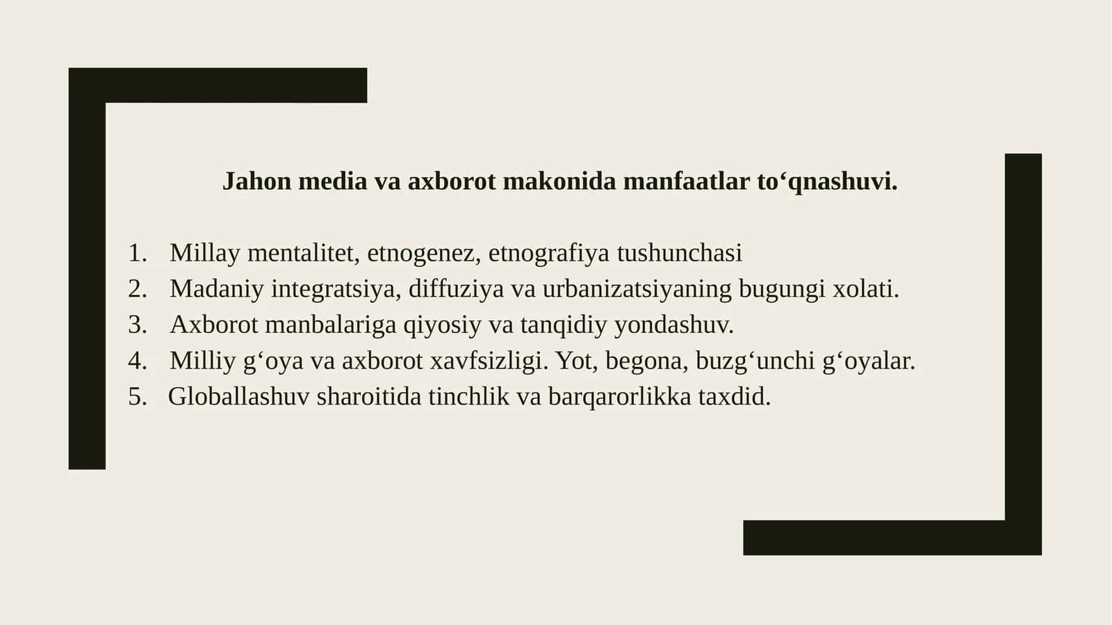 Jahon media va axborot makonida manfaatlar tо‘qnashuvi. Millaymentalitet, etnogenez, etnografiyatushunchasi Madaniyintegratsiya, diffuziya va urbanizatsiyaning bugungi xolati. Axborotmanbalariga qiyosiy va tanqidiy yondashuv. Milliyg‘oya va axborot xavfsizligi. Yot, begona, buzg‘unchi g‘oyalar. 5.Globallashuvsharoitida tinchlik va barqarorlikka taxdid. Mentalitet-nima