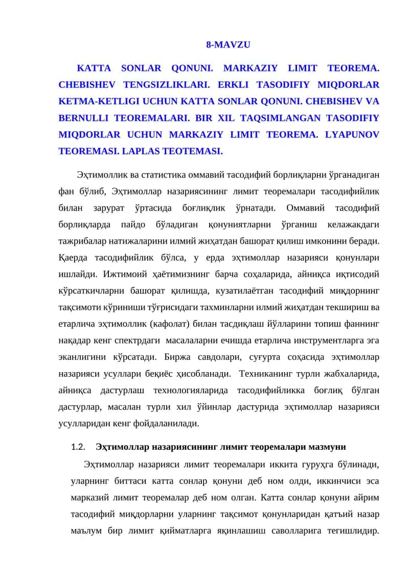 KATTA SONLAR QONUNI. MARKAZIY LIMIT TEOREMA. CHEBISHEV TENGSIZLIKLARI. ERKLI TASODIFIY MIQDORLAR KETMA-KETLIGI UCHUN KATTA SONLAR QONUNI. CHEBISHEV VA BERNULLI TEOREMALARI. BIR XIL TAQSIMLANGAN TASODIFIY MIQDORLAR UCHUN MARKAZIY LIMIT TEOREMA. LYAPUNOV TEOREMASI. LAPLAS TEOTEMASI