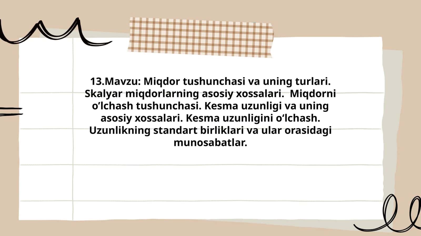 Miqdor tushunchasi va uning turlari. Skalyar miqdorlarning asosiy xossalari. Miqdorni o’lchash tushunchasi. Kesma uzunligi va uning asosiy xossalari. Kesma uzunligini o‘lchash. Uzunlikning standart birliklari va ular orasidagi munosabatlar