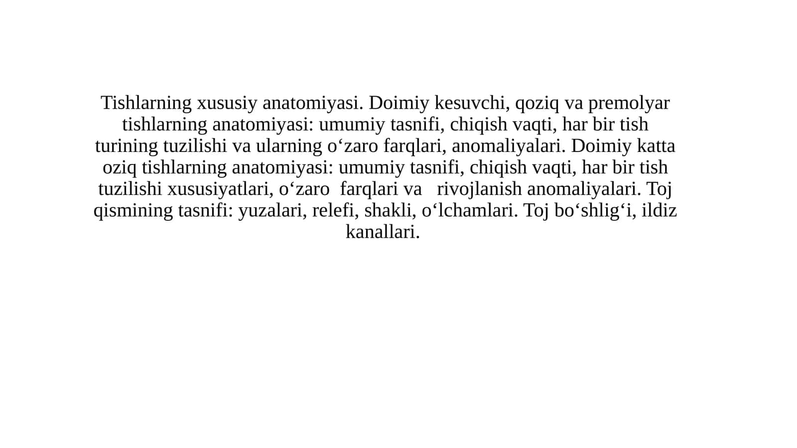 Tishlarning xususiy anatomiyasi. Doimiy kesuvchi, qoziq va premolyar tishlarning anatomiyasi: umumiy tasnifi, chiqish vaqti, har bir tish turining tuzilishi va ularning o‘zaro farqlari, anomaliyalari. Doimiy katta oziq tishlarning anatomiyasi: umumiy tasnifi, chiqish vaqti, har bir tish tuzilishi xususiyatlari, o‘zaro farqlari va rivojlanish anomaliyalari. Toj qismining tasnifi: yuzalari, relefi, shakli, o‘lchamlari. Toj bo‘shlig‘i, ildiz kanallari.