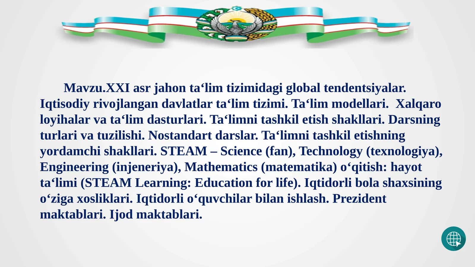 Mavzu.XXI asr jahon ta‘lim tizimidagi global tendentsiyalar. Iqtisodiy rivojlangan davlatlar ta‘lim tizimi. Ta‘lim modellari.  Xalqaro loyihalar va ta‘lim dasturlari. Ta‘limni tashkil etish shakllari. Darsning turlari va tuzilishi. Nostandart darslar. Ta‘limni tashkil etishning yordamchi shakllari. STEAM – Science (fan), Technology (texnologiya), Engineering (injeneriya), Mathematics (matematika) o‘qitish: