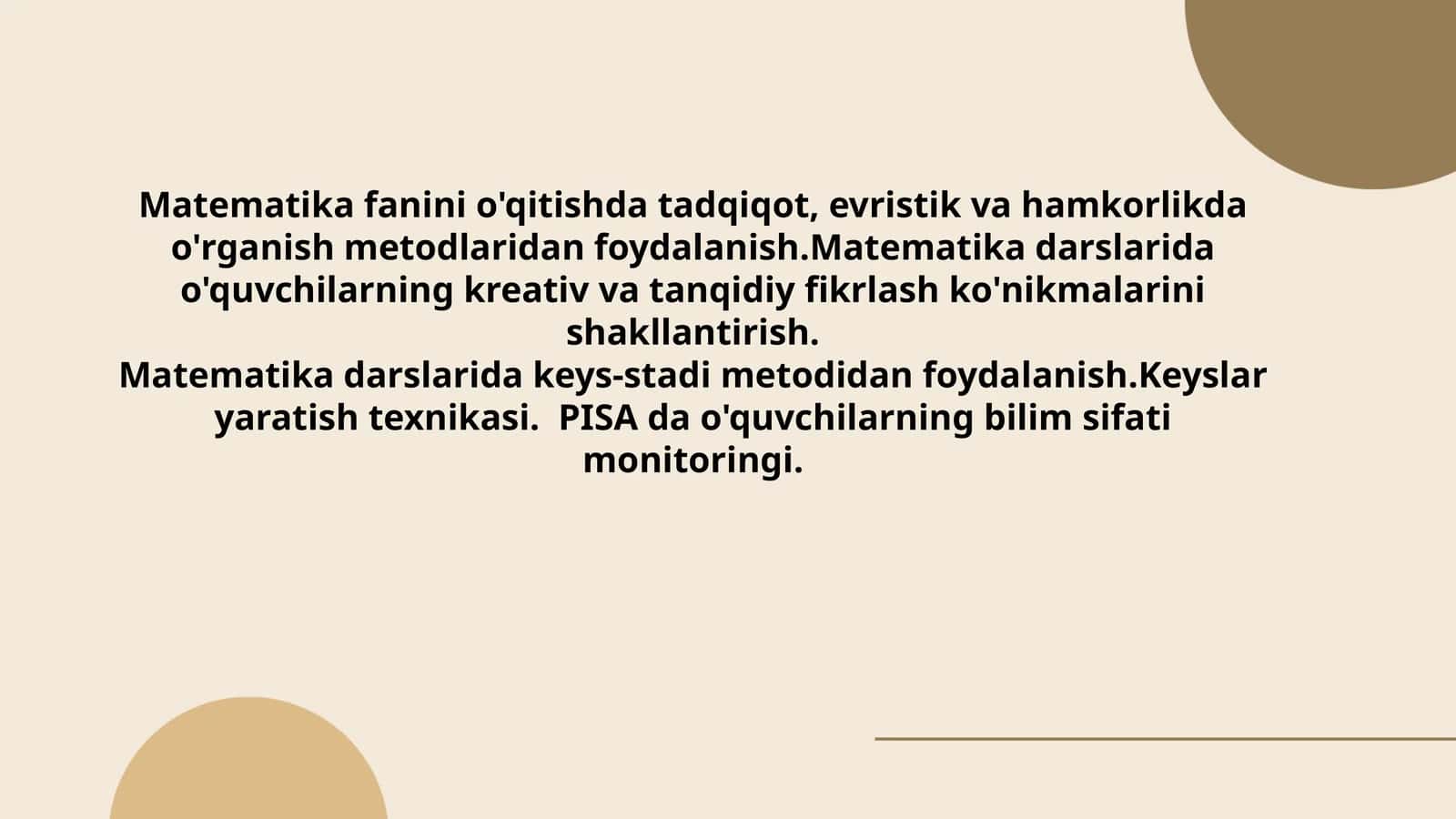 Matematikafaninio'qitishdatadqiqot,evristikvahamkorlikdao'rganishmetodlaridanfoydalanish.Matematikadarslaridao'quvchilarningkreativvatanqidiyfikrlashko'nikmalarinishakllantirish.Matematikadarslaridakeys-stadimetodidanfoydalanish.Keyslaryaratishtexnikasi.PISA dao'quvchilarningbilimsifatimonitoringi