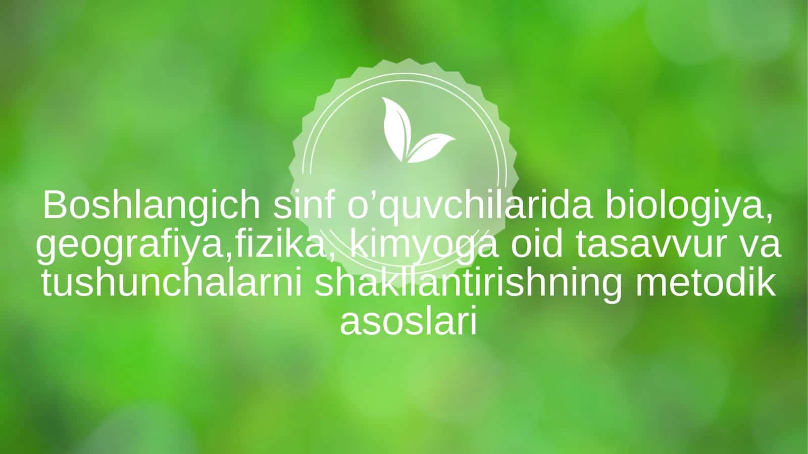 Boshlangich sinf o’quvchilarida biologiya, geografiya,fizika, kimyoga oid tasavvur va tushunchalarni shakllantirishning metodik asoslari