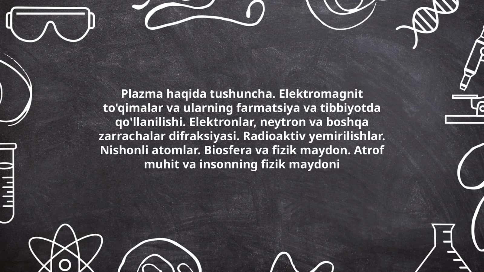 Plazma haqida tushuncha. Elektromagnit to'qimalar va ularning farmatsiya va tibbiyotda qo'llanilishi. Elektronlar, neytron va boshqa zarrachalar difraksiyasi. Radioaktiv yemirilishlar. Nishonli atomlar. Biosfera va fizik maydon. Atrof muhit va insonning fizik maydoni