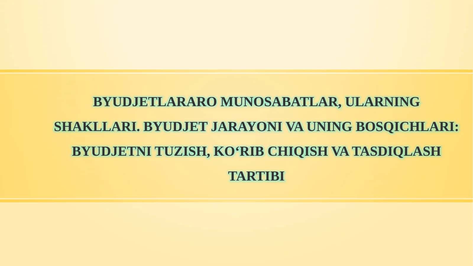 Byudjetlararo munosabatlar, ularning shakllari. Byudjet jarayoni va uning bosqichlari: byudjetni tuzish, ko‘rib chiqish va tasdiqlash tartibi