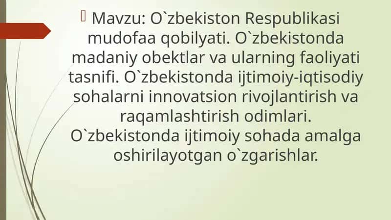 O`zbekiston Respublikasi mudofaa qobilyati. O`zbekistonda madaniy obektlar va ularning faoliyati tasnifi. O`zbekistonda ijtimoiy-iqtisodiy sohalarni innovatsion rivojlantirish va raqamlashtirish odimlari. O`zbekistonda ijtimoiy sohada amalga oshirilayotgan o`zgarishlar.
