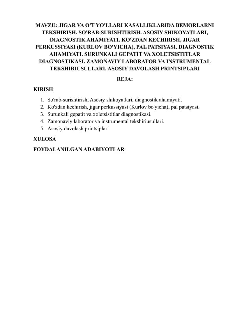 JIGAR VA O'T YO'LLARI KASALLIKLARIDA BEMORLARNI TEKSHIRISH. SO'RAB-SURISHTIRISH. ASOSIY SHIKOYATLARI, DIAGNOSTIK AHAMIYATI. KO'ZDAN KECHIRISH, JIGAR PERKUSSIYASI (KURLOV BO'YICHA), PAL PATSIYASI. DIAGNOSTIK AHAMIYATI. SURUNKALI GEPATIT VA XOLETSISTITLAR DIAGNOSTIKASI. ZAMONAVIY LABORATOR VA INSTRUMENTAL TEKSHIRIUSULLARI. ASOSIY DAVOLASH PRINTSIPLARI