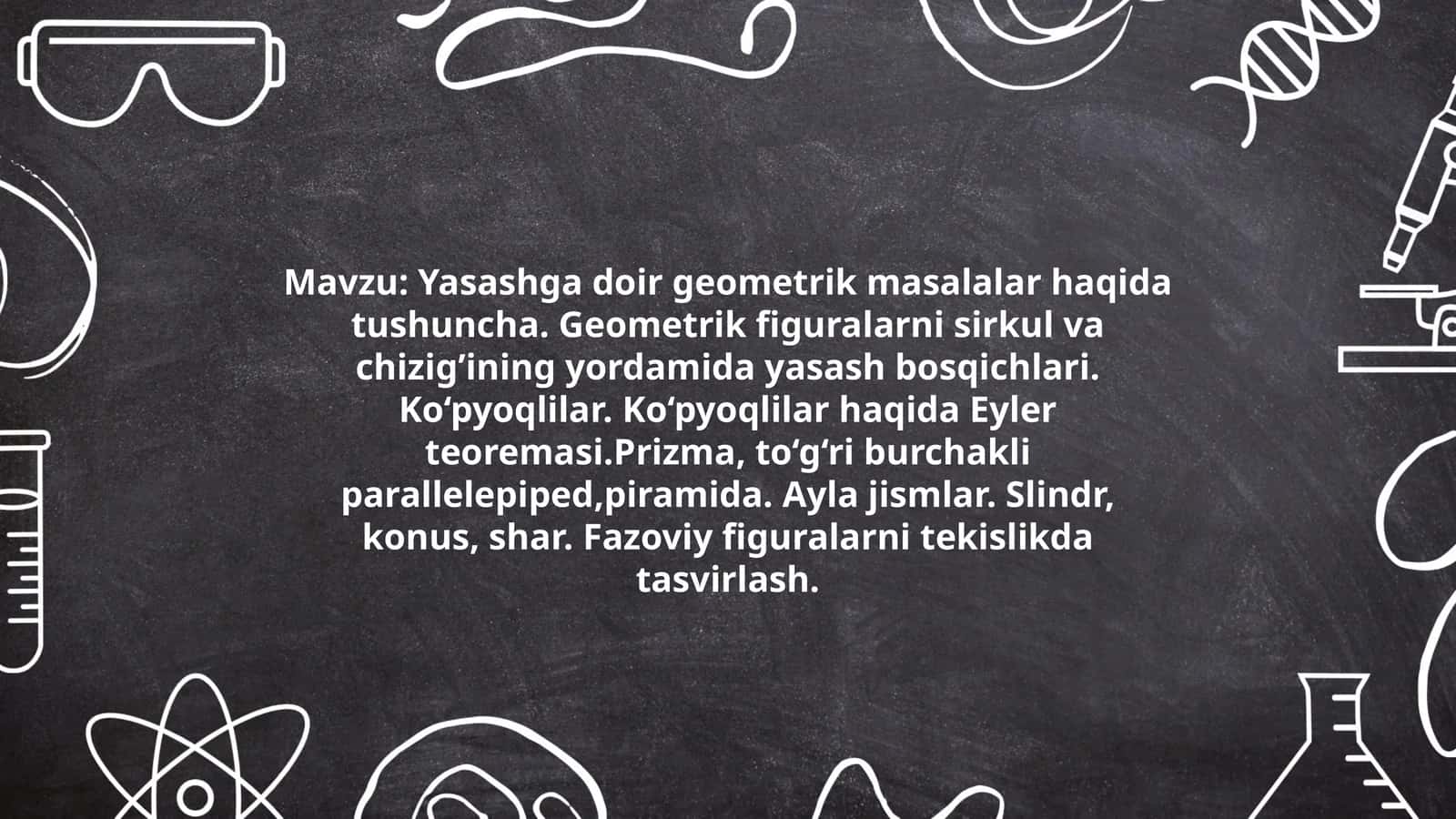 Yasashga doir geometrik masalalar haqida tushuncha. Geometrik figuralarni sirkul va chizig’ining yordamida yasash bosqichlari. Ko‘pyoqlilar. Ko‘pyoqlilar haqida Eyler teoremasi.Prizma, to‘g‘ri burchakli parallelepiped,piramida. Ayla jismlar. Slindr, konus, shar. Fazoviy figuralarni tekislikda tasvirlash