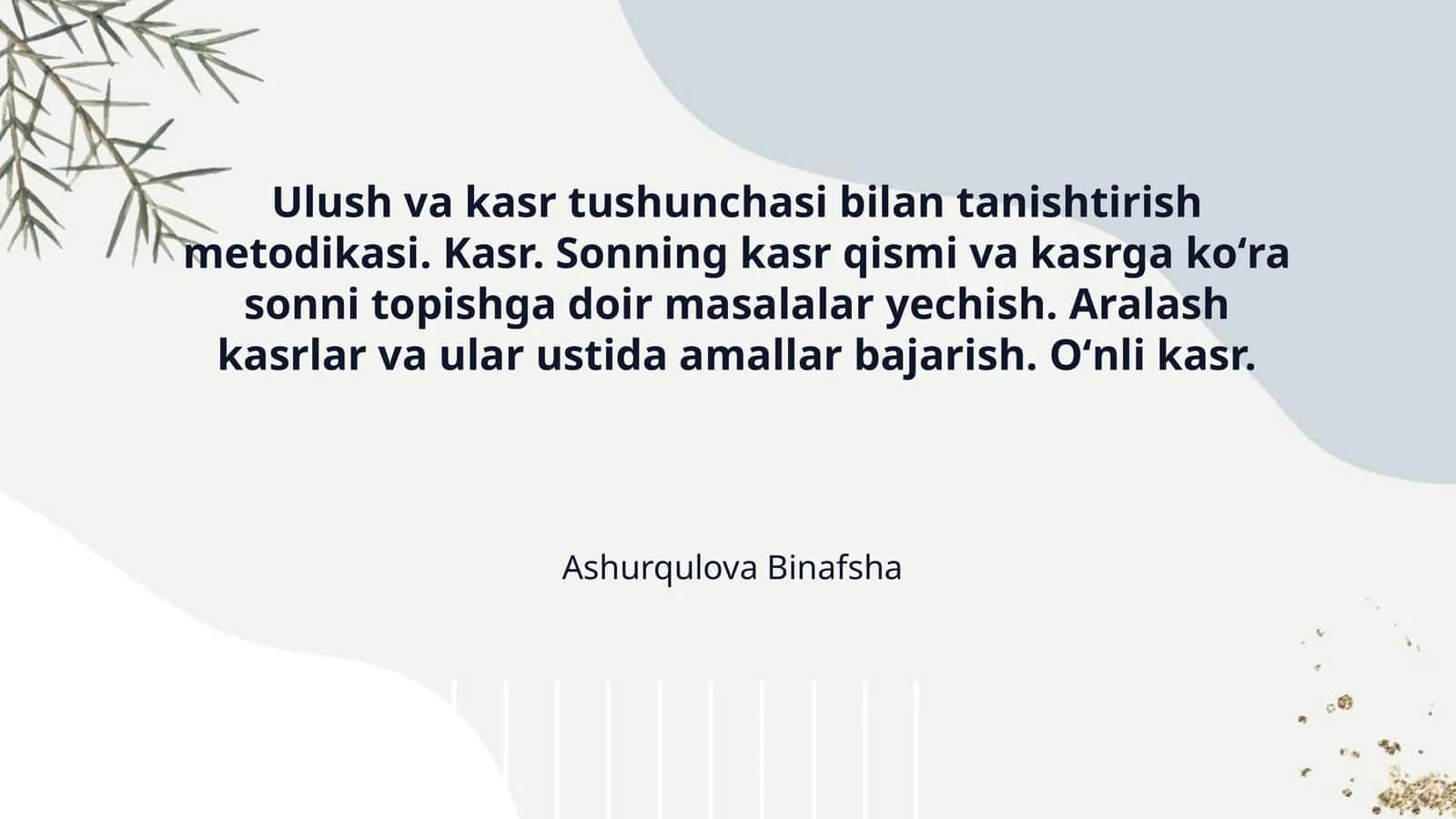 Ulush va kasr tushunchasi bilan tanishtirish metodikasi. Kasr. Sonning kasr qismi va kasrga koʻra sonni topishga doir masalalar yechish. Aralash kasrlar va ular ustida amallar bajarish. Oʻnli kasr.