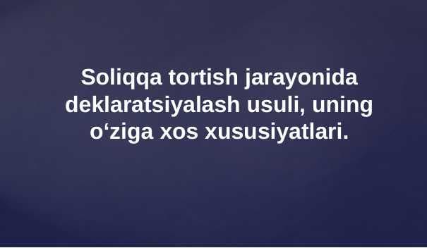 Soliqqa tortish jarayonida deklaratsiyalash usuli, uning o‘ziga xos xususiyatlari.
