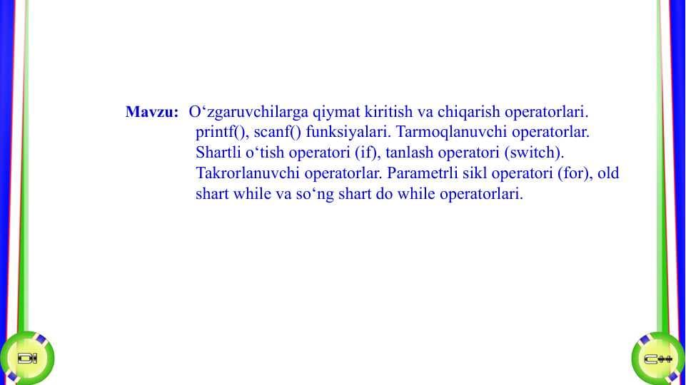 O‘zgaruvchilarga qiymat kiritish va chiqarish operatorlari. printf(), scanf() funksiyalari. Tarmoqlanuvchi operatorlar. Shartli o‘tish operatori (if), tanlash operatori (switch). Takrorlanuvchi operatorlar. Parametrli sikl operatori (for), old shart while va so‘ng shart do while operatorlari
