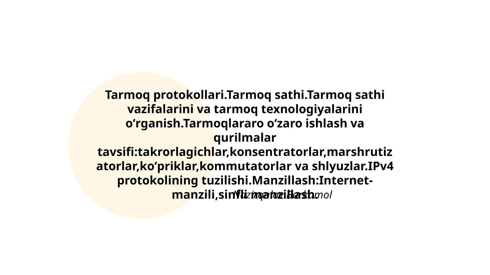Tarmoq protokollari.Tarmoq sathi.Tarmoq sathi vazifalarini va tarmoq texnologiyalarini oʻrganish.Tarmoqlararo oʻzaro ishlash va qurilmalar tavsifi:takrorlagichlar,konsentratorlar,marshrutizatorlar,koʻpriklar,kommutatorlar va shlyuzlar.IPv4 protokolining tuzilishi.Manzillash:Internet- manzili,sinfli manzillash