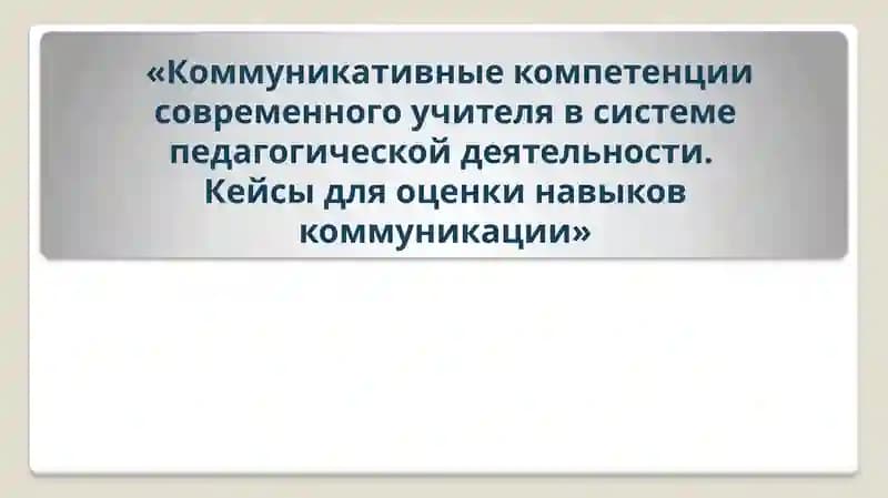 Коммуникативные компетенции современного учителя в системе педагогической деятельности. Кейсы для оценки навыков коммуникации