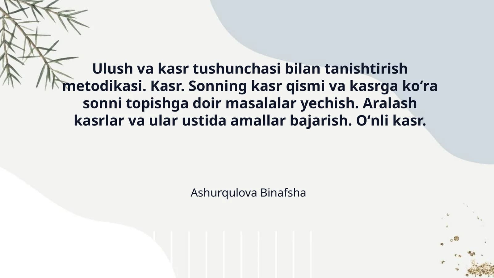 Ulush va kasr tushunchasi bilan tanishtirish metodikasi. Kasr. Sonning kasr qismi va kasrga koʻra sonni topishga doir masalalar yechish. Aralash kasrlar va ular ustida amallar bajarish. Oʻnli kasr.