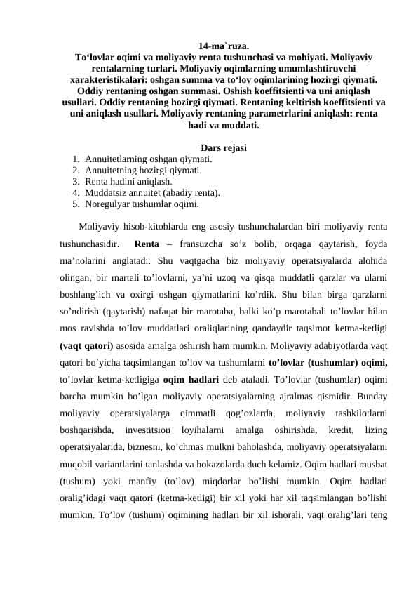 To‘lovlar oqimi va moliyaviy renta tushunchasi va mohiyati. Moliyaviy rentalarning turlari. Moliyaviy oqimlarning umumlashtiruvchi xarakteristikalari: oshgan summa va to‘lov oqimlarining hozirgi qiymati. Oddiy rentaning oshgan summasi. Oshish koeffitsienti va uni aniqlash usullari. Oddiy rentaning hozirgi qiymati. Rentaning keltirish koeffitsienti va uni aniqlash usullari. Moliyaviy rentaning parametrlarini aniqlash: renta hadi va muddati.