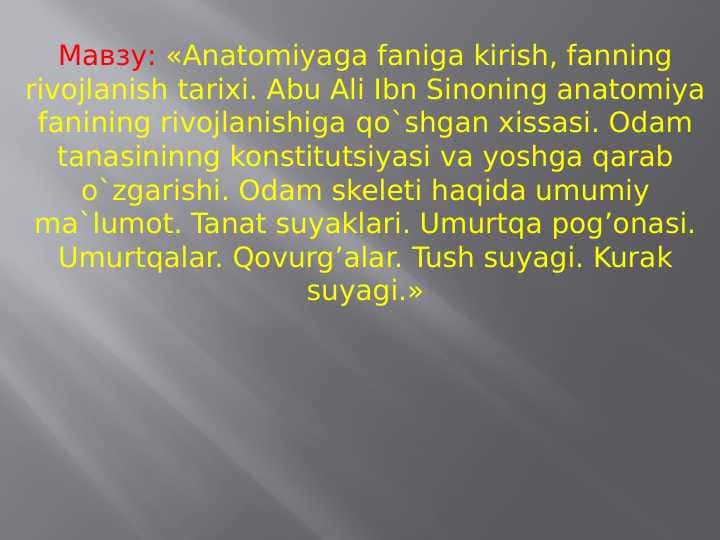 Anatomiyaga faniga kirish, fanning rivojlanish tarixi. Abu Ali Ibn Sinoning anatomiya fanining rivojlanishiga qo'shgan xissasi. Odam tanasininng konstitutsiyasi va yoshga qarab o'zgarishi. Odam skeleti haqida umumiy ma'lumot.