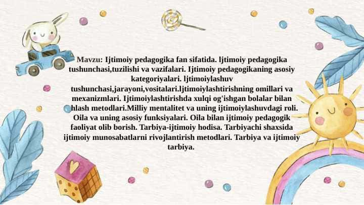 Ijtimoiy pedagogika fan sifatida. Ijtimoiy pedagogikaning asosiy kategoriyalari. ljtimoiylashuv tushunchasi,jarayoni,vositalari.ljtimoiylashtirishning omillari va mexanizmlari. Ijtimoiylashtirishda xulqi og'ishgan bolalar bilan ishlash metodlari.Milliy mentalitet va uning ijtimoiylashuvdagi roli. Oila va uning asosiy funksiyalari. Oila bilan ijtimoiy pedagogik faoliyat olib borish. Tarbiyachi shaxsida ijtimoiy munosabatlarni rivojlantirish metodlari.