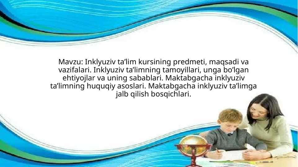 Inklyuziv ta’lim kursining predmeti, maqsadi va vazifalari. Inklyuziv ta’limning tamoyillari, unga bo’lgan ehtiyojlar va uning sabablari. Maktabgacha inklyuziv ta’limning huquqiy asoslari. Maktabgacha inklyuziv ta’limga jalb qilish bosqichlari