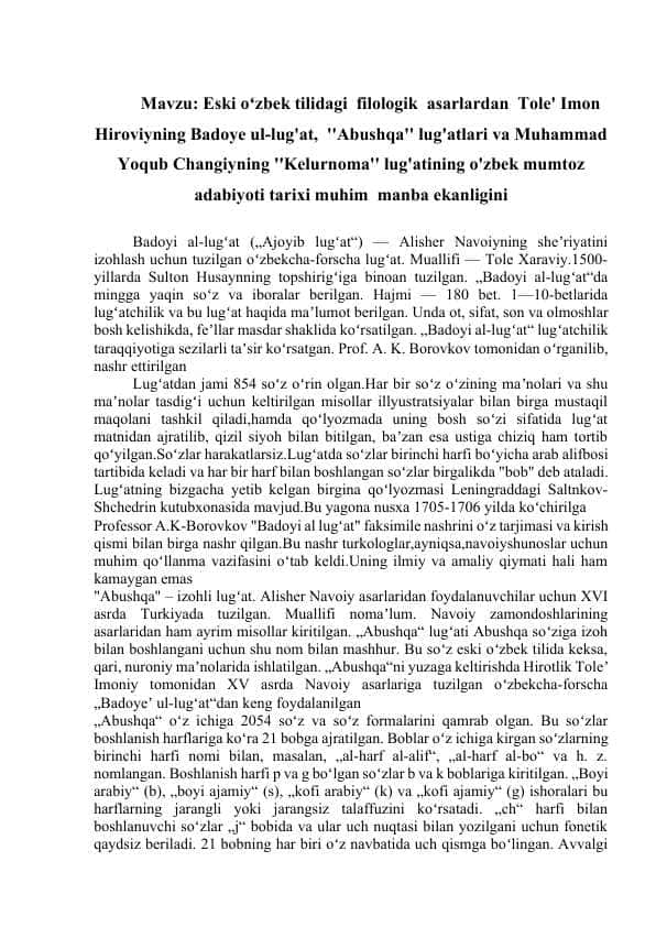 Eski oʻzbek tilidagi filologik asarlardan Tole' Imon Hiroviyning Badoye ul-lug'at, ''Abushqa'' lug'atlari va Muhammad Yoqub Changiyning ''Kelurnoma'' lug'atining o'zbek mumtoz adabiyoti tarixi muhim manba ekanligini