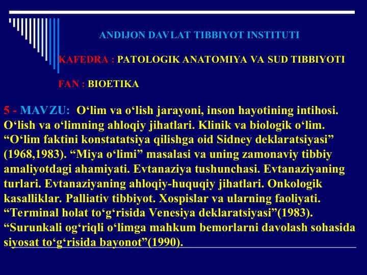 O‘lim va o‘lish jarayoni,inson hayotining intihosi.O‘lish va o‘limning ahloqiy jihatlari.Klinik va biologik o‘lim.“O‘lim faktini konstatatsiya qilishga oid Sidney deklaratsiyasi”.“Miya o‘limi” masalasi va uning zamonaviy tibbiy amaliyotdagi ahamiyati.Evtanaziya tushunchasi.Evtanaziyaning turlari.Onkologik kasalliklar.Palliativ tibbiyot.Xospislar va ularning faoliyati.“Terminal holat to‘g‘risida Venesiya deklaratsiyasi”(1983).