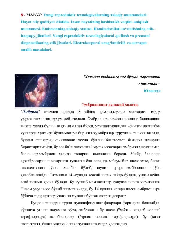 Yangi reproduktiv texnologiyalarning axloqiy muammolari. Hayot oliy qadriyat sifatida. Inson hayotining boshlanish vaqtini aniqlash muammosi. Embrionning ahloqiy statusi. Homiladorlikni to‘xtatishning etik-huquqiy jihatlari. Yangi reproduktiv texnologiyalarni qo‘llash va prenatal diagnostikaning etik jixatlari. Ekstrakorporal urug‘lantirish va surrogat onalik masalalari.
