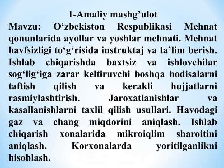 O‘zbekiston Respublikasi Mehnat qonunlarida ayollar va yoshlar mehnati. Mehnat havfsizligi to‘g‘risida instruktaj va ta’lim berish. Ishlab chiqarishda baxtsiz va ishlovchilar sog‘lig‘iga zarar keltiruvchi boshqa hodisalarni taftish qilish va kerakli hujjatlarni rasmiylashtirish. Jaroxatlanishlar va kasallanishlarni taxlil qilish usullari. Havodagi gaz va chang miqdorini aniqlash. Ishlab chiqarish xonalarida mikroiqlim sharoitini aniqlash. Korxonalarda yoritilganlikni hisoblash