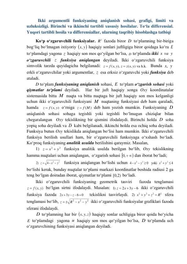 Ikki argumentli funksiyaning aniqlanish sohasi, grafigi, limiti va uzluksizligi. Birinchi va ikkinchi tartibli xususiy hosilalar. To‘la differensial. Yuqori tartibli hosila va differensiallar, ularning taqribiy hisoblashga tatbiqlari.
