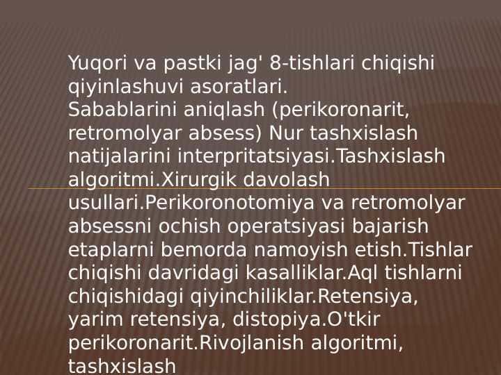 Yuqori va pastki jag' 8-tishlari chiqishi qiyinlashuvi asoratlari.
Sabablarini aniqlash (perikoronarit, retromolyar absess) Nur tashxislash natijalarini interpritatsiyasi.Tashxislash algoritmi.Xirurgik davolash usullari.Perikoronotomiya va retromolyar absessni ochish operatsiyasi bajarish etaplarni bemorda namoyish etish.Tishlar chiqishi davridagi kasalliklar.Aql tishlarni chiqishidagi qiyinchiliklar.Retensiya, yarim retensiya, distopiya.O'tkir perikoronarit.Rivojlanish algoritmi, tashxislash