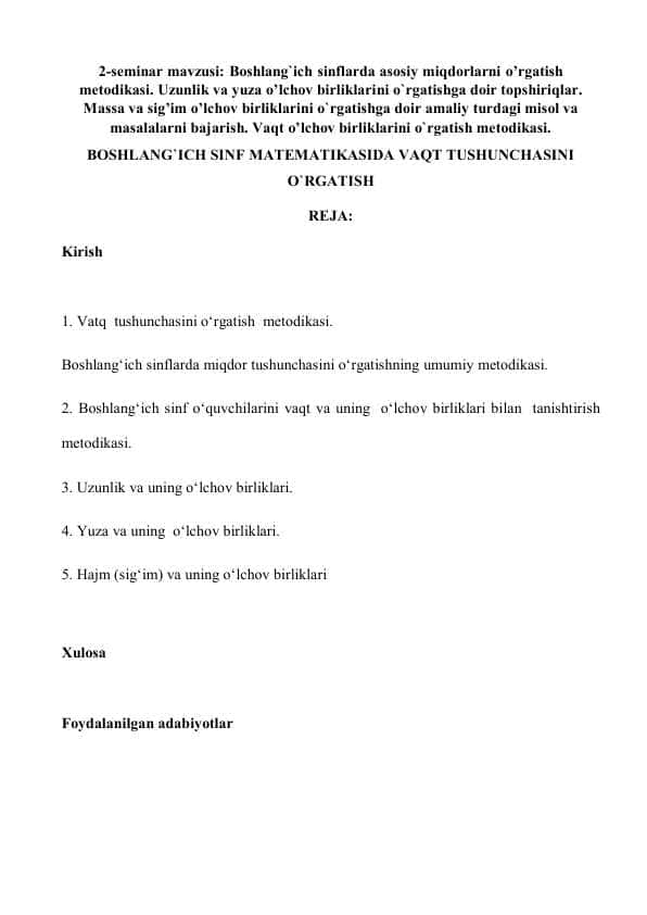 Boshlang`ich sinflarda asosiy miqdorlarni o’rgatish metodikasi. Uzunlik va yuza o’lchov birliklarini o`rgatishga doir topshiriqlar. Massa va sig’im o’lchov birliklarini o`rgatishga doir amaliy turdagi misol va masalalarni bajarish. Vaqt o’lchov birliklarini o`rgatish metodikasi. BOSHLANG`ICH SINF MATEMATIKASIDA VAQT TUSHUNCHASINI