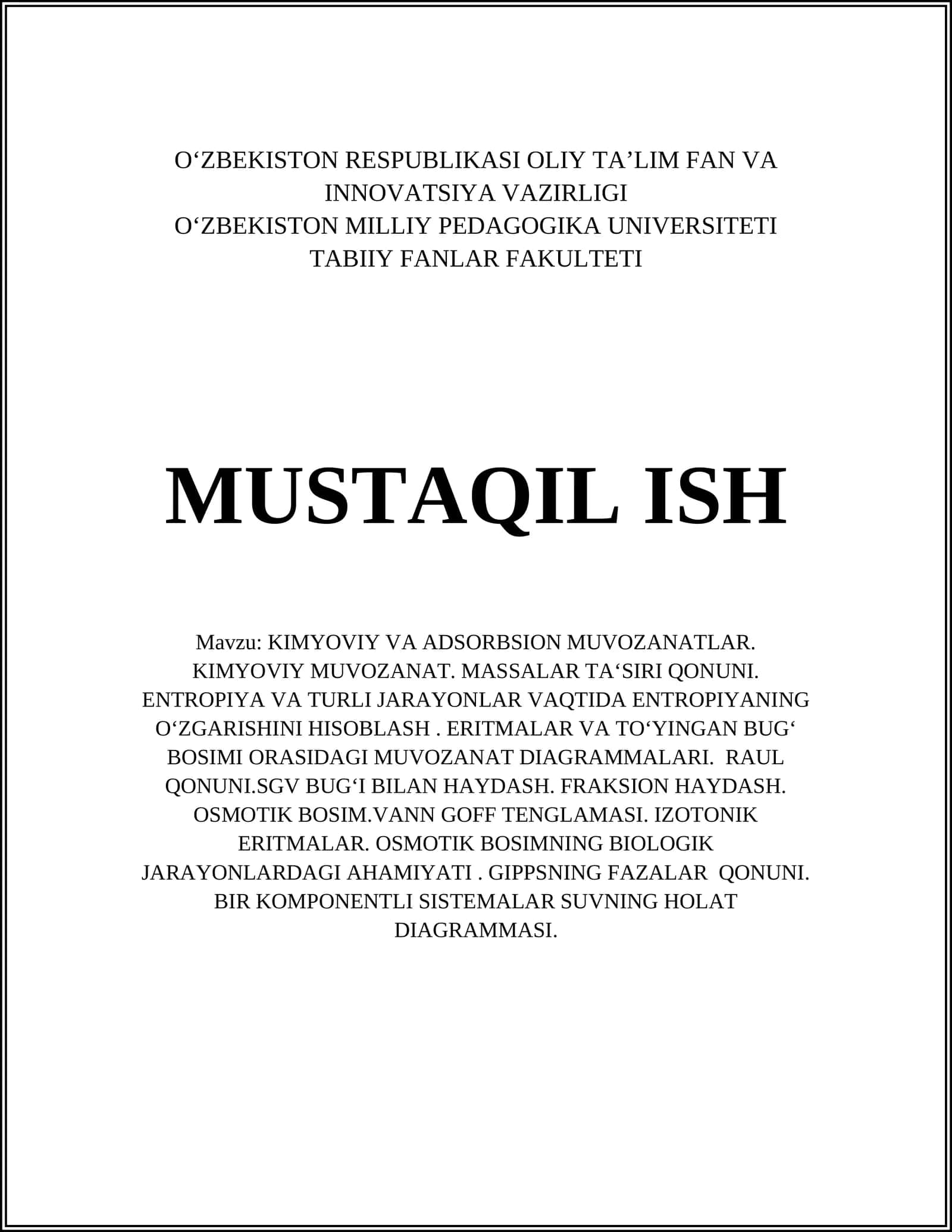 Mavzu: KIMYOVIY VA ADSORBSION MUVOZANATLAR. KIMYOVIY MUVOZANAT. MASSALAR TA‘SIRI QONUNI. ENTROPIYA VA TURLI JARAYONLAR VAQTIDA ENTROPIYANING O‘ZGARISHINI HISOBLASH. ERITMALAR VA TO‘YINGAN BUG‘ BOSIMI ORASIDAGI MUVOZANAT DIAGRAMMALARI. RAUL QONUNI.SGV BUG‘I BILAN HAYDASH. FRAKSION HAYDASH. OSMOTIK BOSIM.VANN GOFF TENGLAMASI. IZOTONIK ERITMALAR. OSMOTIK BOSIMNING BIOLOGIK JARAYONLARDAGI AHAMIYATI. GIPPSNING FAZALAR QONUNI. BIR KOMPONENTLI SISTEMALAR SU
