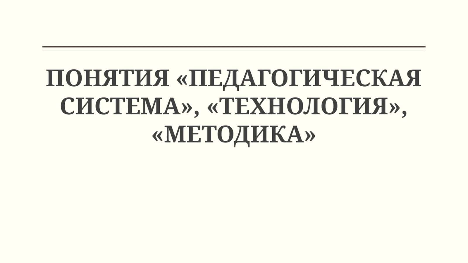 ПОНЯТИЯ «ПЕДАГОГИЧЕСКАЯ СИСТЕМА», «ТЕХНОЛОГИЯ», «МЕТОДИКА»